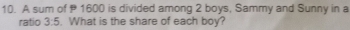 A sum of 1600 is divided among 2 boys, Sammy and Sunny in a 
ratio 3:5. What is the share of each boy?