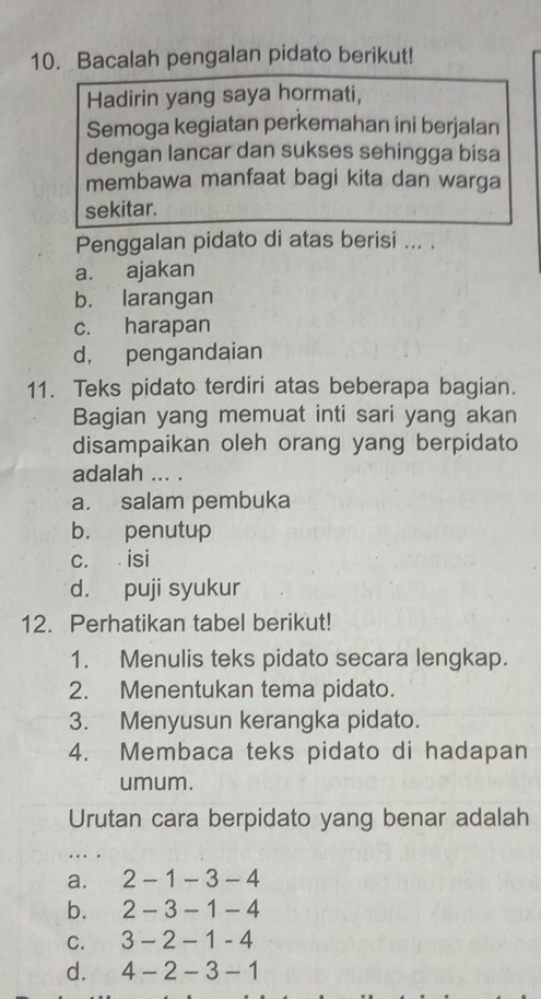 Bacalah pengalan pidato berikut!
Hadirin yang saya hormati,
Semoga kegiatan perkemahan ini berjalan
dengan lancar dan sukses sehingga bisa
membawa manfaat bagi kita dan warga
sekitar.
Penggalan pidato di atas berisi ... .
a. ajakan
b. larangan
c. harapan
d， pengandaian
11. Teks pidato terdiri atas beberapa bagian.
Bagian yang memuat inti sari yang akan
disampaikan oleh orang yang berpidato
adalah ... .
a. salam pembuka
b. penutup
c. isi
d. puji syukur
12. Perhatikan tabel berikut!
1. Menulis teks pidato secara lengkap.
2. Menentukan tema pidato.
3. Menyusun kerangka pidato.
4. Membaca teks pidato di hadapan
umum.
Urutan cara berpidato yang benar adalah
a. 2-1-3-4
b. 2-3-1-4
C. 3-2-1-4
d. 4-2-3-1