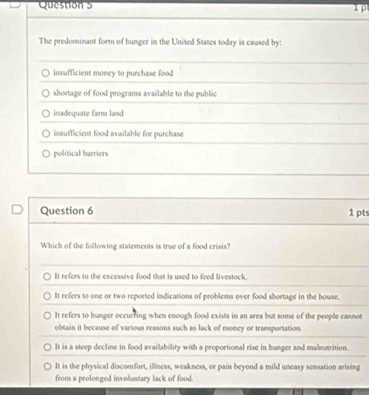 The predominant form of hunger in the United States today is caused by:
insufficient money to purchase food
shortage of food programs available to the public
inadcquate farm land
insufficient food available for purchase
political barriers
Question 6 1 pts
Which of the following statements is true of a food crisis?
It refers to the excessive food that is used to feed livestock.
It refers to one or two reported indications of problems over food shortage in the house.
It refers to hunger occurring when enough food exists in an area but some of the people cannot
obtain it because of various reasons such as lack of money or transportation.
It is a steep decline in food availability with a proportional rise in hunger and malnutrition.
It is the physical discomfort, illness, weakness, or pain beyond a mild uneasy sensation arising
from a prolonged involuntary lack of food.