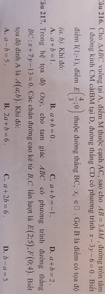 Cho △ ABC vuông tại A, điểm M thuộc cạnh AC, sao cho AB=3AM , đường tròn tâm
I đường kính CM cắtBM tại D, đường thắng CD có phương trình x-3y-6=0. Biết
điểm I(1;-1) , điểm E( 4/3 ;0) thuộc đường thẳng BC, x_C∈ □ Gọi B là điểm có tọa độ
(a,b). Khi đó:
A. a+b=1. B. a+b=0. C. a+b=-1. D. a+b=2. 
Câu 217. Trong hệ tọa độ Oxy, cho tam giác ABC có phương trình đường thắng
BC: x+7y-13=0. Các chân đường cao kẻ từ B,C lần lượt là E(2;5), F(0;4). Biết
tọa độ đỉnh A là A(a;b). Khi đó:
A. a-b=5. B. 2a+b=6. C. a+2b=6. D. b-a=5