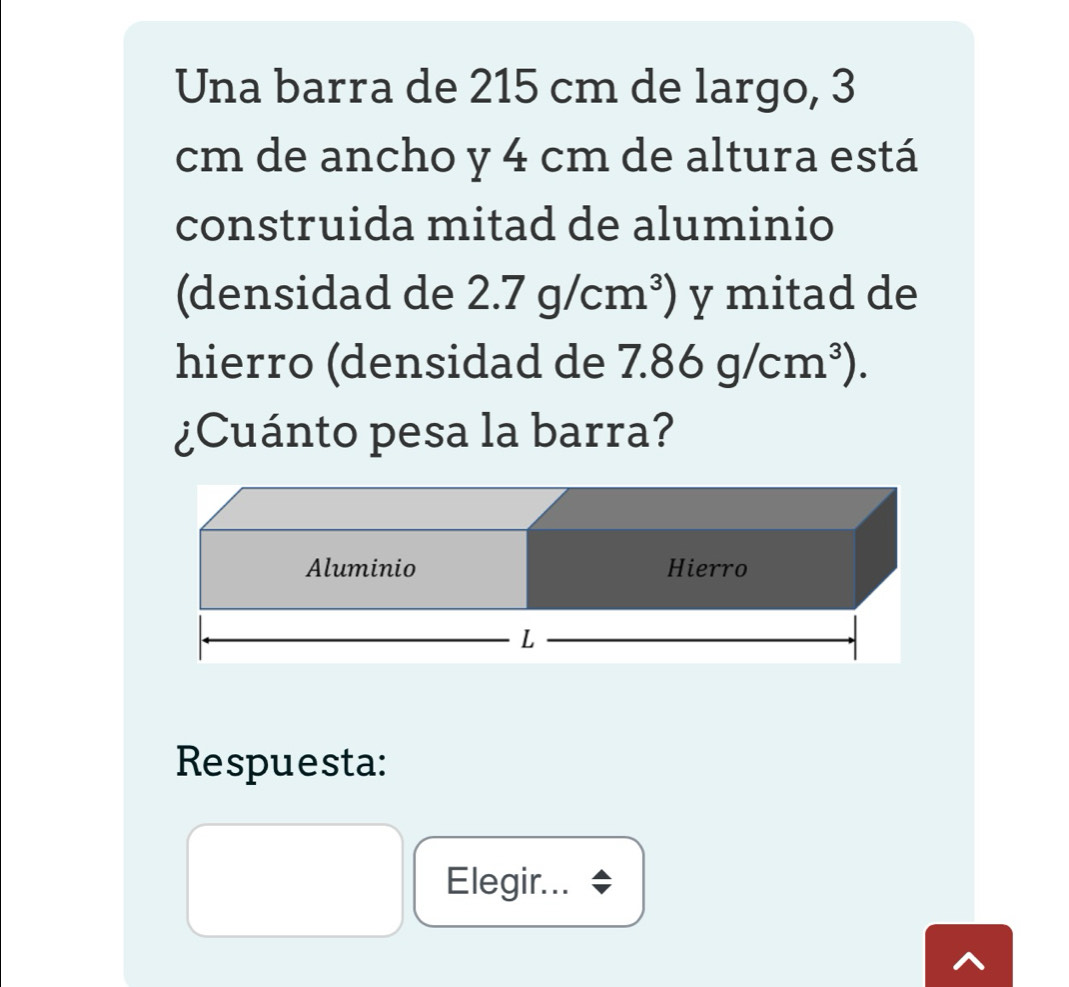 Una barra de 215 cm de largo, 3
cm de ancho y 4 cm de altura está 
construida mitad de aluminio 
(densidad de 2.7g/cm^3) y mitad de 
hierro (densidad de 7.86g/cm^3). 
¿Cuánto pesa la barra? 
Respuesta: 
Elegir...