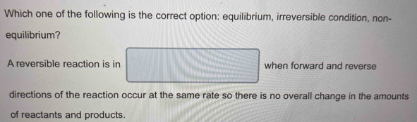 Which one of the following is the correct option: equilibrium, irreversible condition, non-
equilibrium?
A reversible reaction is in when forward and reverse
directions of the reaction occur at the same rate so there is no overall change in the amounts
of reactants and products.