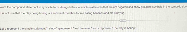 Write the compound statement in symbolic form. Assign letters to simple statements that are not negated and show grouping symbols in the symbolic stat 
It is not true that the play being boring is a sufficient condition for me eating bananas and me studying. 
Let p represent the simple statement "I study," q represent "I eat bananas," and r represent "The play is boring."