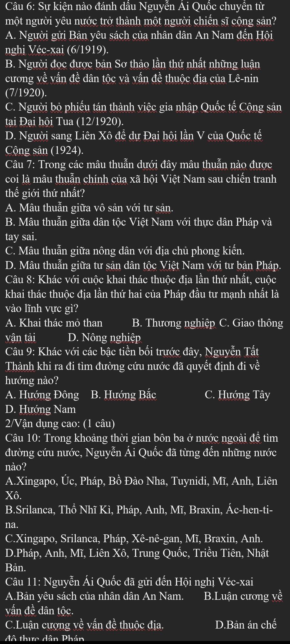 Sự kiện nào đánh dầu Nguyễn Ai Quốc chuyền từ
một người yêu nước trở thành một người chiến sĩ cộng sản?
A. Người gửi Bản yêu sách của nhân dân An Nam đến Hội
nghi Véc-xai (6/1919).
B. Người đọc được bản Sơ thảo lần thứ nhất những luận
cương về vấn đề dân tộc và vấn đề thuộc địa của Lê-nin
(7/1920).
C. Người bỏ phiếu tán thành việc gia nhập Quốc tế Cộng sản
tại Đại hội Tua (12/1920).
D. Người sang Liên Xô để dự Đại hội lần V của Quốc tế
Cộng sản (1924).
Câu 7: Trong các mâu thuẫn dưới đây mâu thuẫn nào được
coi là mâu thuẫn chính của xã hội Việt Nam sau chiến tranh
thế giới thứ nhất?
A. Mâu thuẫn giữa vô sản với tư sản.
B. Mâu thuẫn giữa dân tộc Việt Nam với thực dân Pháp và
tay sai.
C. Mâu thuẫn giữa nông dân với địa chủ phong kiến.
D. Mâu thuẫn giữa tư sản dân tộc Việt Nam với tư bản Pháp.
Câu 8: Khác với cuộc khai thác thuộc địa lần thứ nhất, cuộc
khai thác thuộc địa lần thứ hai của Pháp đầu tư mạnh nhất là
vào lĩnh vực gì?
A. Khai thác mỏ than B. Thương nghiệp C. Giao thông
vận tải D. Nông nghiệp
Câu 9: Khác với các bậc tiền bối trước đây, Nguyễn Tất
Thành khi ra đi tìm đường cứu nước đã quyết định đi về
hướng nào?
A. Hướng Đông B. Hướng Bắc C. Hướng Tây
D. Hướng Nam
2/Vận dụng cao: (1 câu)
Câu 10: Trong khoảng thời gian bôn ba ở nước ngoài để tìm
đường cứu nước, Nguyễn Ái Quốc đã từng đến những nước
nào?
A.Xingapo, Úc, Pháp, Bồ Đào Nha, Tuynidi, Mĩ, Anh, Liên
Xô.
B.Srilanca, Thồ Nhĩ Kì, Pháp, Anh, Mĩ, Braxin, Ác-hen-ti-
na.
C.Xingapo, Srilanca, Pháp, Xê-nê-gan, Mĩ, Braxin, Anh.
D.Pháp, Anh, Mĩ, Liên Xô, Trung Quốc, Triều Tiên, Nhật
Bản.
Câu 11: Nguyễn Ái Quốc đã gửi đến Hội nghị Véc-xai
A.Bản yêu sách của nhân dân An Nam. B.Luận cương yề
vấn đề dân tộc.
C.Luận cượng về vấn đề thuộc địa. D.Bản án chế
đô thực dân Phán