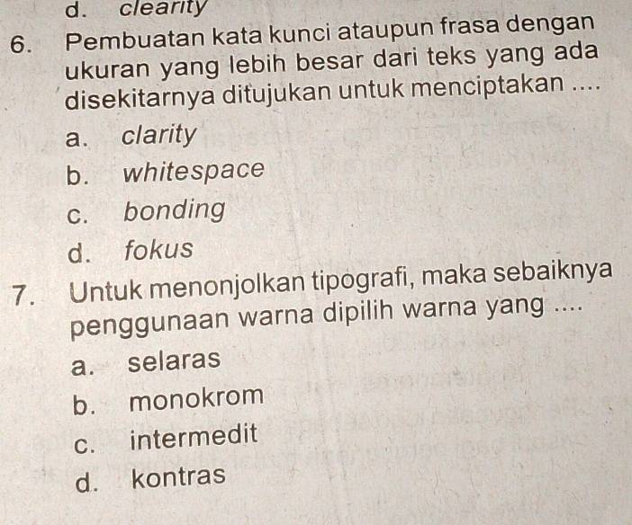 d. clearity
6. Pembuatan kata kunci ataupun frasa dengan
ukuran yang lebih besar dari teks yang ada
disekitarnya ditujukan untuk menciptakan ....
a. clarity
b. whitespace
c. bonding
d. fokus
7. Untuk menonjolkan tipografi, maka sebaiknya
penggunaan warna dipilih warna yang ....
a. selaras
b. monokrom
c. intermedit
d. kontras