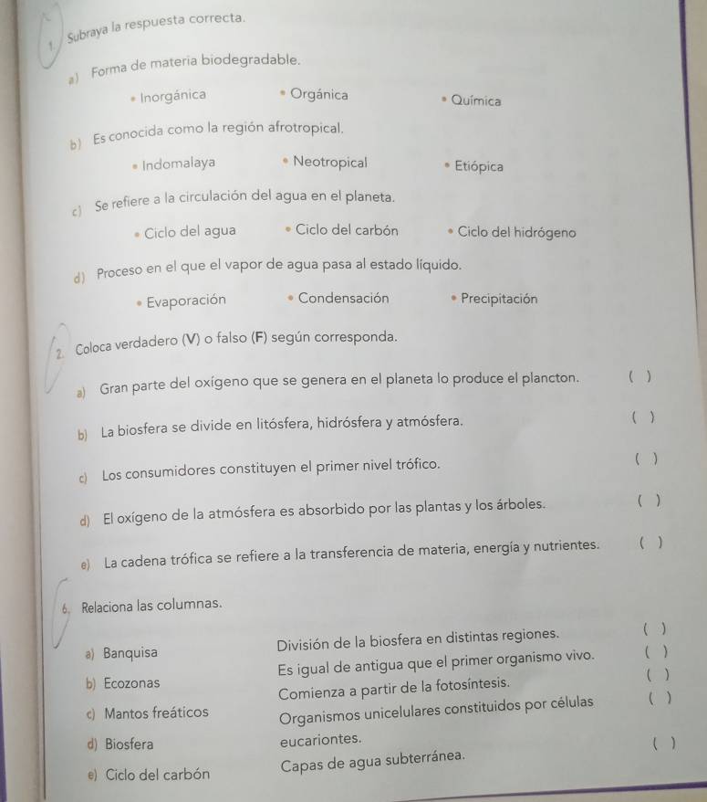 Subraya la respuesta correcta.
() Forma de materia biodegradable.
Inorgánica Orgánica Química
b) Es conocida como la región afrotropical.
Indomalaya Neotropical Etiópica
) Se refiere a la circulación del agua en el planeta.
Ciclo del agua Ciclo del carbón Ciclo del hidrógeno
d) Proceso en el que el vapor de agua pasa al estado líquido.
Evaporación Condensación Precipitación
2 Coloca verdadero (V) o falso (F) según corresponda.
a) Gran parte del oxígeno que se genera en el planeta lo produce el plancton. ( )
b) La biosfera se divide en litósfera, hidrósfera y atmósfera. ( )
c) Los consumidores constituyen el primer nivel trófico.
( )
d) El oxígeno de la atmósfera es absorbido por las plantas y los árboles. ( )
e) La cadena trófica se refiere a la transferencia de materia, energía y nutrientes. ( )
6. Relaciona las columnas.
a) Banquisa División de la biosfera en distintas regiones.
( )
b) Ecozonas Es igual de antigua que el primer organismo vivo. ( )
Comienza a partir de la fotosíntesis.
( )
c) Mantos freáticos Organismos unicelulares constituidos por células ( )
d) Biosfera eucariontes. ( )
e) Ciclo del carbón
Capas de agua subterránea.