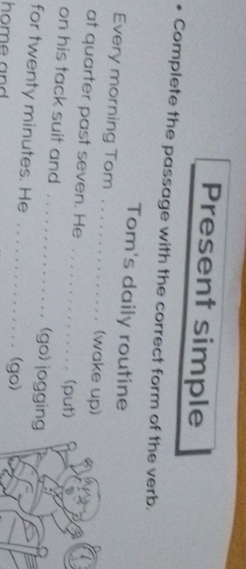 Present simple 
* Complete the passage with the correct form of the verb. 
Tom's daily routine 
Every morning Tom . . . . . . . . . . . . . . . (wake up) 
at quarter past seven. He . . . . . . .. .. . . . . . (put) 
on his tack suit and . . . . . . . . . . . . . . . (go) jogging 
for twenty minutes. He . . . . . . . . . . . . . . . (go) 
home and