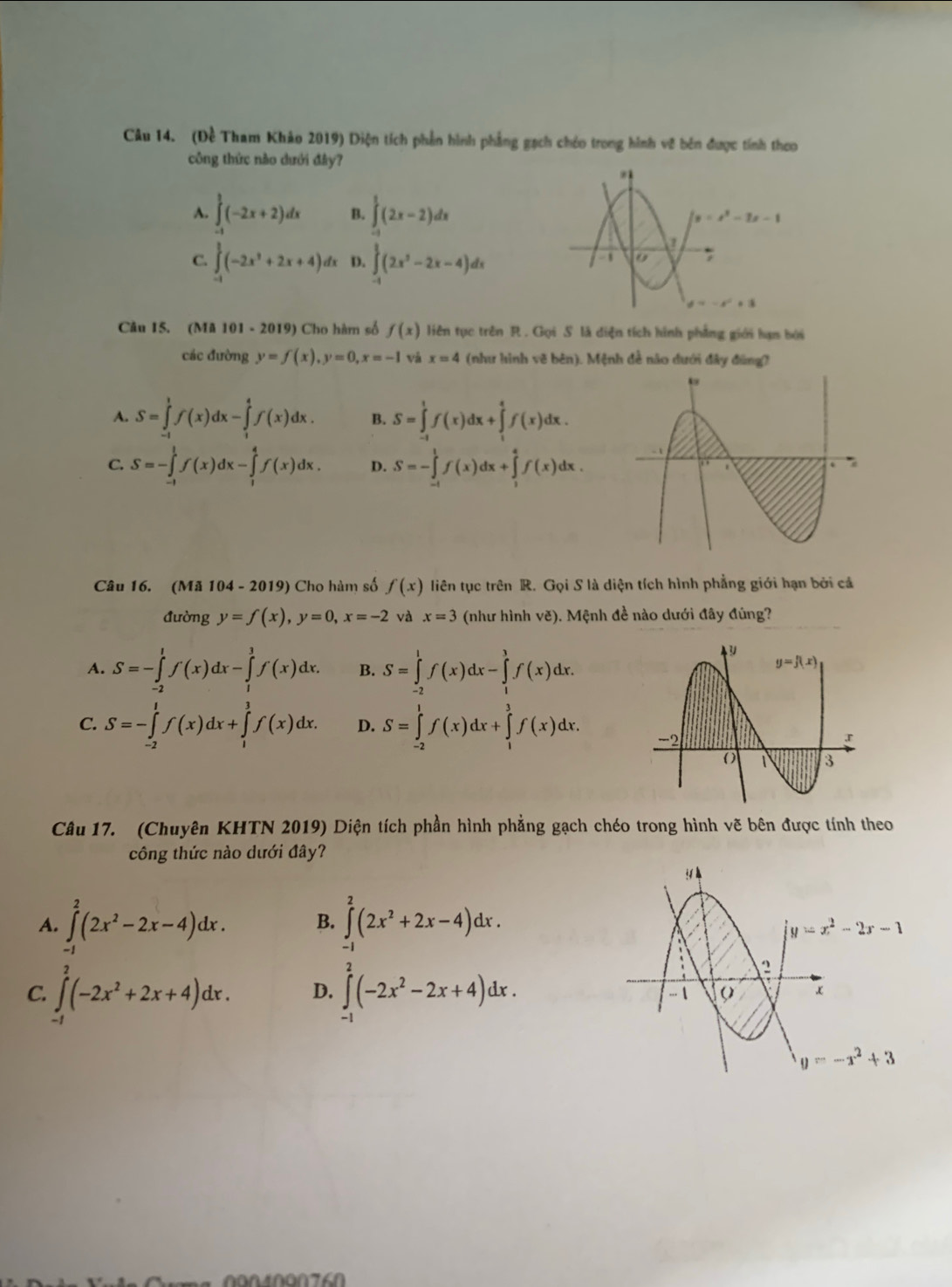 (Đề Tham Khảo 2019) Diện tích phần hình phẳng gạch chóo trong hình về bên được tính theo
công thức nào dưới đây?
A. ∈tlimits _(-1)^1(-2x+2)dx B. ∈tlimits _(-1)^1(2x-2)dx
C. ∈tlimits _(-1)^1(-2x^3+2x+4)dx D. ∈tlimits _(-1)^1(2x^2-2x-4)dx
Câu 15. (Mã 101 - 2019) Cho hàm số f(x) liên tục trên R . Gọi S là diện tích hình phẳng giới hạn bởi
các đường y=f(x),y=0,x=-1 Và x=4 (như hình vẽ bên). Mệnh đề nào dưới đây đùng?
A. S=∈tlimits _(-1)^1f(x)dx-∈tlimits _1^(4f(x)dx. B. S=∈tlimits _(-1)^1f(x)dx+∈tlimits _1^4f(x)dx.
C. S=-∈tlimits _(-1)^1f(x)dx-∈tlimits _1^4f(x)dx. D. S=-∈tlimits _(-1)^1f(x)dx+∈tlimits _1^4f(x)dx.
Câu 16. (Mã 104 - 2019) Cho hàm số f(x) liên tục trên R. Gọi S là diện tích hình phẳng giới hạn bởi cá
đường y=f(x),y=0,x=-2 và x=3 (như hình vẽ). Mệnh đề nào dưới đây đúng?
A. S=-∈tlimits _(-2)^1f(x)dx-∈tlimits _1^3f(x)dx. B. S=∈tlimits _(-2)^1f(x)dx-∈tlimits _1^3f(x)dx.
C. S=-∈tlimits _(-2)^1f(x)dx+∈tlimits _1^3f(x)dx. D. S=∈tlimits _(-2)^1f(x)dx+∈tlimits _1^3f(x)dx.
Câu 17. (Chuyên KHTN 2019) Diện tích phần hình phẳng gạch chéo trong hình vẽ bên được tính theo
công thức nào dưới đây?
A. ∈t _.^2(2x^2)-2x-4)dx. B. ∈tlimits _(-1)^2(2x^2+2x-4)dx.
C. ∈t _1^(2(-2x^2)+2x+4)dx. D. ∈t _-^2(-2x^2-2x+4)dx.
