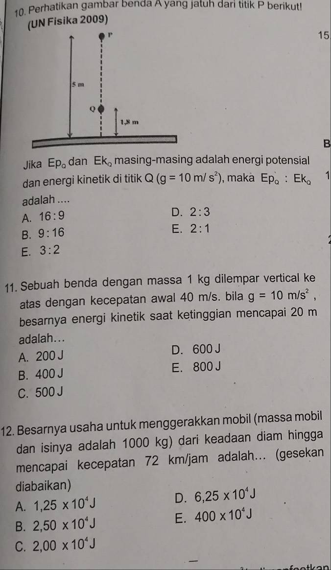 Perhatikan gambar benda A yang jatuh dari titik P berikut!
(UN Fisika 2009)
15
B
Jika Ep_o dan Ek_2 masing-masing adalah energi potensial
dan energi kinetik di titik Q(g=10m/s^2) , maka Ep_o:Ek_o 1
adalah ....
A. 16:9
D. 2:3
B. 9:16
E. 2:1
E. 3:2
11. Sebuah benda dengan massa 1 kg dilempar vertical ke
atas dengan kecepatan awal 40 m/s. bila g=10m/s^2, 
besarnya energi kinetik saat ketinggian mencapai 20 m
adalah...
A. 200 J D. 600 J
B. 400 J E. 800 J
C. 500 J
12. Besarnya usaha untuk menggerakkan mobil (massa mobil
dan isinya adalah 1000 kg) dari keadaan diam hingga
mencapai kecepatan 72 km/jam adalah... (gesekan
diabaikan)
A. 1,25* 10^4J D. 6,25* 10^4J
B. 2,50* 10^4J
E. 400* 10^4J
C. 2,00* 10^4J