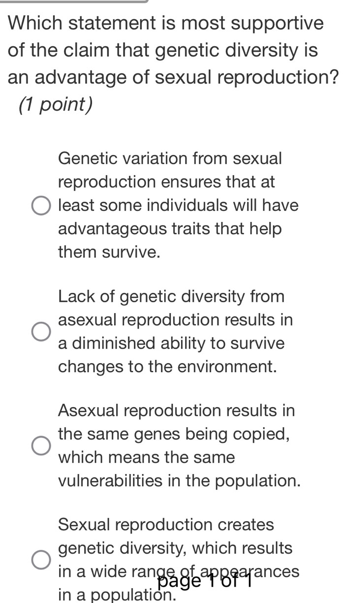 Which statement is most supportive
of the claim that genetic diversity is
an advantage of sexual reproduction?
(1 point)
Genetic variation from sexual
reproduction ensures that at
least some individuals will have
advantageous traits that help
them survive.
Lack of genetic diversity from
asexual reproduction results in
a diminished ability to survive
changes to the environment.
Asexual reproduction results in
the same genes being copied,
which means the same
vulnerabilities in the population.
Sexual reproduction creates
genetic diversity, which results
in a wide rangage errances
in a population.