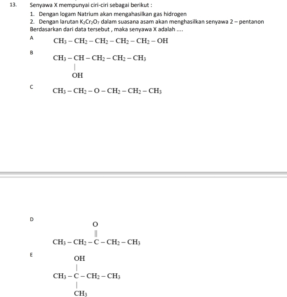 Senyawa X mempunyai ciri-ciri sebagai berikut :
1. Dengan logam Natrium akan mengahasilkan gas hidrogen
2. Dengan larutan K_2Cr_2O 7 dalam suasana asam akan menghasilkan senyawa 2 - pentanon
Berdasarkan dari data tersebut , maka senyawa X adalah ....
A CH_3-CH_2-CH_2-CH_2-CH_2-OH
B beginarrayr CH_3-CH-CH_2-CH_2-CH_3 OHendarray
C CH_3-CH_2-O-CH_2-CH_2-CH_3
D
E frac (CH-0-CH-0.1c-)^(0.1) ^0.1 ^0.1-(--Cl_t_2