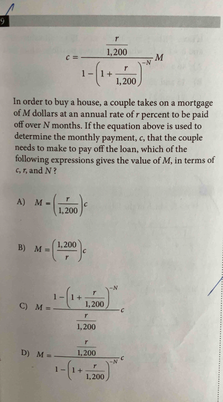 9
c=frac  r/1,200 1-(1+ r/1,200 )^-NM
In order to buy a house, a couple takes on a mortgage
of M dollars at an annual rate of r percent to be paid
off over N months. If the equation above is used to
determine the monthly payment, c, that the couple
needs to make to pay off the loan, which of the
following expressions gives the value of M, in terms of
c, r, and N ?
A) M=( r/1,200 )c
B) M=( (1,200)/r )c
C) M=frac 1-(1+ r/1,200 )^-N r/1,200 c
D) M=frac  r/1,200 1-(1+ r/1,200 )^-Nc