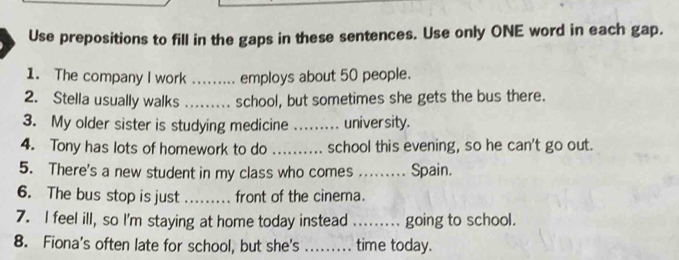 Use prepositions to fill in the gaps in these sentences. Use only ONE word in each gap. 
1. The company I work _employs about 50 people. 
2. Stella usually walks _school, but sometimes she gets the bus there. 
3. My older sister is studying medicine _university. 
4. Tony has lots of homework to do _school this evening, so he can't go out. 
5. There's a new student in my class who comes ... .. Spain. 
6. The bus stop is just .... front of the cinema. 
7. I feel ill, so I'm staying at home today instead ........ going to school. 
8. Fiona's often late for school, but she's _time today.