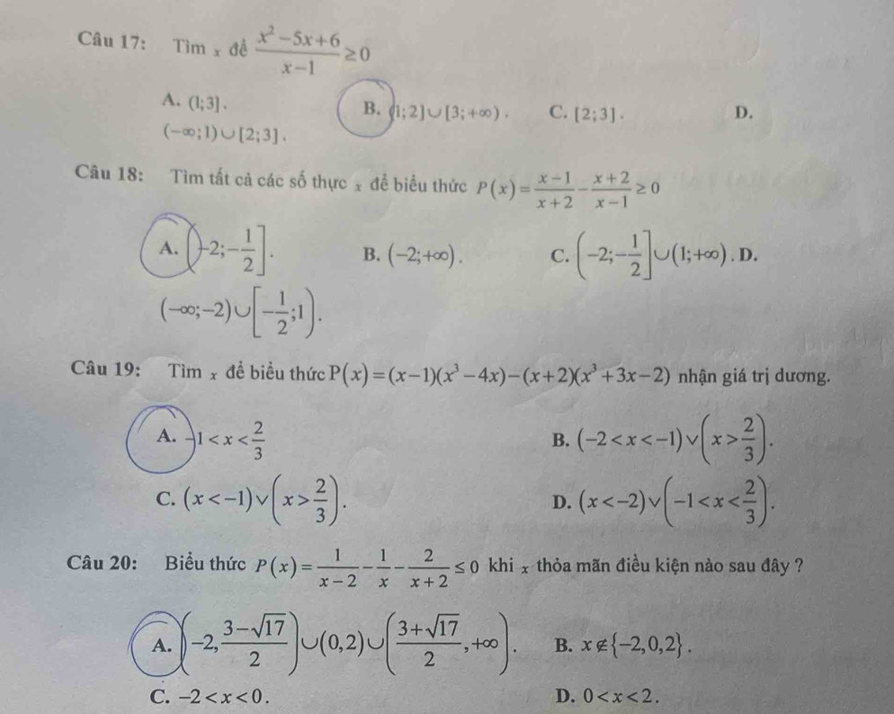 Tim_x để  (x^2-5x+6)/x-1 ≥ 0
A. (1;3].
B. (1;2]∪ [3;+∈fty ). C. [2;3]. D.
(-∈fty ;1)∪ [2;3]. 
Câu 18: Tìm tất cả các số thực x đề biểu thức P(x)= (x-1)/x+2 - (x+2)/x-1 ≥ 0
A. (-2;- 1/2 ]. B. (-2;+∈fty ). C. (-2;- 1/2 ]∪ (1;+∈fty ).D.
(-∈fty ;-2)∪ [- 1/2 ;1). 
Câu 19: Tim_x đề biểu thức P(x)=(x-1)(x^3-4x)-(x+2)(x^3+3x-2) nhận giá trị dương.
A. -1 (-2  2/3 ). 
B.
C. (x  2/3 ). (x . 
D.
Câu 20: Biểu thức P(x)= 1/x-2 - 1/x - 2/x+2 ≤ 0 khi x thỏa mãn điều kiện nào sau đây ?
A. (-2, (3-sqrt(17))/2 )∪ (0,2)∪ ( (3+sqrt(17))/2 ,+∈fty ). B. x∉  -2,0,2.
C. -2 . D. 0 .