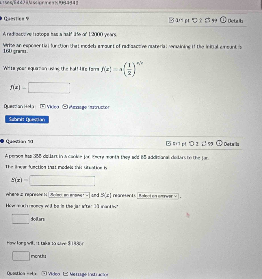 urses/54476/assignments/964649 
Question 9 0/1 pt つ 2 99 ⑪ Details 
A radioactive isotope has a half life of 12000 years. 
Write an exponential function that models amount of radioactive material remaining if the initial amount is
160 grams. 
Write your equation using the half-life form f(x)=a( 1/2 )^x/c
f(x)=□
Question Help: * Video F Message instructor 
Submit Question 
Question 10 □0/1 pt O2approx 99(i) Details 
A person has 355 dollars in a cookie jar. Every month they add 85 additional dollars to the jar. 
The linear function that models this situation is
S(x)=□
where x represents| Select an answer and S(x) represents Select an answer v 
How much money will be in the jar after 10 months?
□ dollars
How long will it take to save $1885?
□ months
Question Help: Video □ Message instructor