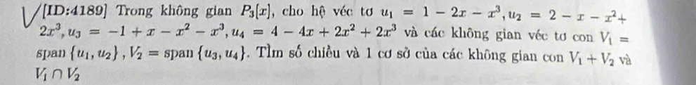 [ID:4189] Trong không gian P_3(x) , cho hệ véc tơ u_1=1-2x-x^3, u_2=2-x-x^2+
2x^3, u_3=-1+x-x^2-x^3, u_4=4-4x+2x^2+2x^3 và các không gian véc tơ con V_1=
span  u_1,u_2 , V_2= span  u_3,u_4. Tìm số chiều và 1 cơ sở của các không gian con V_1+V_2 và
V_1∩ V_2