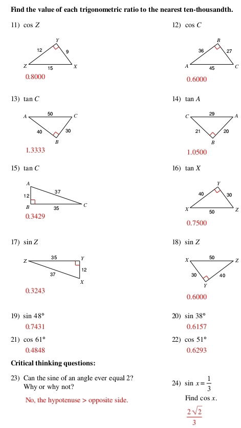 Find the value of each trigonometric ratio to the nearest ten-thousandth.
11) cos Z 12) cos C

0.8000 0.6000
13) tan C 14) tan A

1.3333 1.0500
15) tan C 16) tan X
0.3429
0.7500
17) sin Z 18) sin Z
0.3243
0.6000
19) sin 48° 20) sin 38°
0.7431 0.6157
21) cos 61° 22) cos 51°
0.4848 0.6293
Critical thinking questions:
23) Can the sine of an angle ever equal 2? 24) sin x= 1/3 
Why or why not?
No, the hypotenuse > opposite side. Find cos x.
 2sqrt(2)/3 