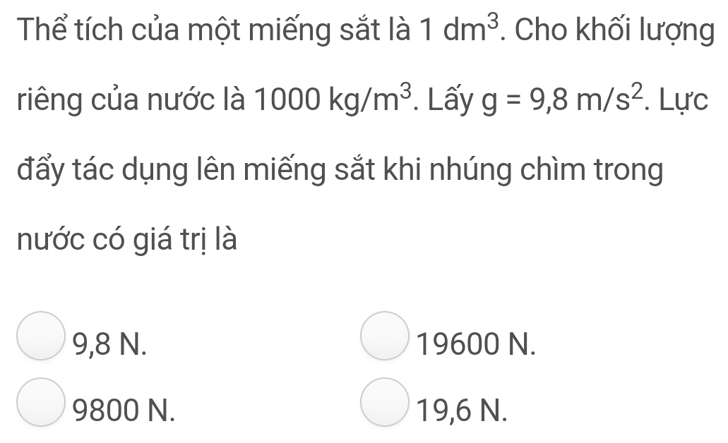 Thể tích của một miếng sắt là 1dm^3. Cho khối lượng
riêng của nước là 1000kg/m^3. Lấy g=9,8m/s^2. Lực
đẩy tác dụng lên miếng sắt khi nhúng chìm trong
nước có giá trị là
9,8 N. 19600 N.
9800 N. 19,6 N.