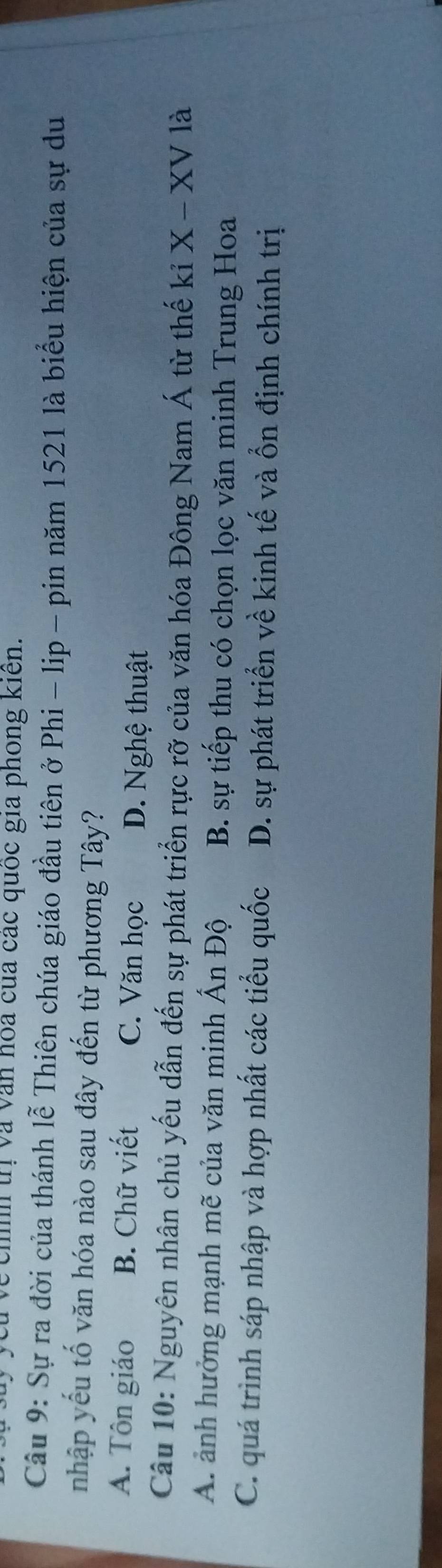 Vchh trị và văn hóa của các quốc gia phong kiên.
Câu 9: Sự ra đời của thánh lễ Thiên chúa giáo đầu tiên ở Phi - lip - pin năm 1521 là biểu hiện của sự du
nhập yếu tố văn hóa nào sau đây đến từ phương Tây?
A. Tôn giáo B. Chữ viết C. Văn học D. Nghệ thuật
Câu 10: Nguyên nhân chủ yếu dẫn đến sự phát triển rực rỡ của văn hóa Đông Nam Á từ thế kỉ X - XV là
A. ảnh hưởng mạnh mẽ của văn minh Ấn Độ B. sự tiếp thu có chọn lọc văn minh Trung Hoa
C. quá trình sáp nhập và hợp nhất các tiểu quốc D. sự phát triển về kinh tế và ổn định chính trị