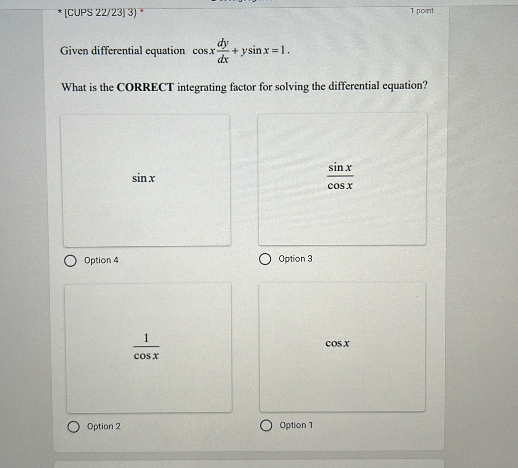 [CUPS 22/23] 3) * 1 point
Given differential equation cos x dy/dx +ysin x=1. 
What is the CORRECT integrating factor for solving the differential equation?
sin x
 sin x/cos x 
Option 4 Option 3
 1/cos x 
cos x
Option 2 Option 1