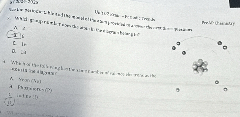 5Y 2024-2025
Unit 02 Exam - Periodic Trends
Use the periodic table and the model of the atom provided to answer the next three questions.
PreAP Chemistry
7. Which group number does the atom in the diagram belong to?
A. 2
B. 6
C. 16
D. 18
8. Which of the following has the same number of valence electrons as the
atom in the diagram?
A. Neon (Ne)
B. Phosphorus (P)
C. lodine (1)
D