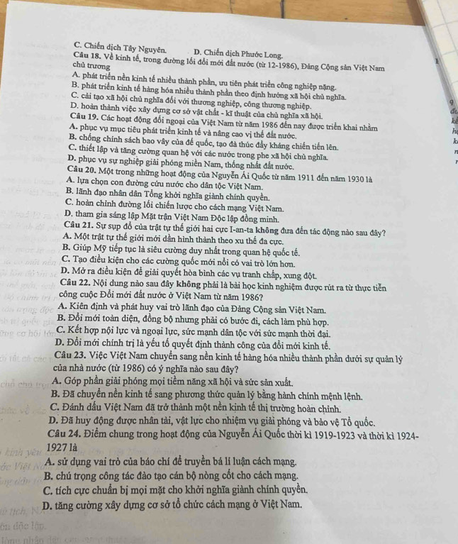 C. Chiến dịch Tây Nguyên. D. Chiến dịch Phước Long.
Câu 18. Về kinh tế, trong đường lối đổi mới đất nước (từ 12-1986), Đảng Cộng sản Việt Nam
chủ trương
A. phát triển nền kinh tế nhiều thành phần, ưu tiên phát triển công nghiệp nặng.
B. phát triển kinh tế hàng hóa nhiều thành phần theo định hướng xã hội chủ nghĩa.
C. cải tạo xã hội chủ nghĩa đổi với thương nghiệp, công thương nghiệp.
D. hoàn thành việc xây dựng cơ sở vật chất - kĩ thuật của chủ nghĩa xã hội.
at
ke
Câu 19. Các hoạt động đổi ngoại của Việt Nam từ năm 1986 đến nay được triển khai nhằm he
A. phục vụ mục tiêu phát triển kinh tế và nâng cao vị thể đất nước. k
B. chống chính sách bao vây của đế quốc, tạo đà thúc đẩy kháng chiến tiền lên.
C. thiết lập và tăng cường quan hệ với các nước trong phe xã hội chủ nghĩa.
D. phục vụ sự nghiệp giải phóng miền Nam, thống nhất đất nước.
Câu 20. Một trong những hoạt động của Nguyễn Ái Quốc từ năm 1911 đến năm 1930 là
A. lựa chọn con đường cứu nước cho dân tộc Việt Nam.
B. lãnh đạo nhân dân Tổng khởi nghĩa giành chính quyền.
C. hoàn chỉnh đường lối chiến lược cho cách mạng Việt Nam.
D. tham gia sáng lập Mặt trận Việt Nam Độc lập đồng minh.
Câu 21. Sự sụp đổ của trật tự thế giới hai cực I-an-ta không đưa đến tác động nào sau đây?
A. Một trật tự thế giới mới dần hình thành theo xu thế đa cực.
B. Giúp Mỹ tiếp tục là siêu cường duy nhất trong quan hệ quốc tế.
C. Tạo điều kiện cho các cường quốc mới nổi có vai trò lớn hơn.
D. Mở ra điều kiện đề giải quyết hòa bình các vụ tranh chấp, xung đột.
Câu 22. Nội dung nào sau đây không phải là bài học kinh nghiệm được rút ra từ thực tiễn
công cuộc Đổi mới đất nước ở Việt Nam từ năm 1986?
A. Kiên định và phát huy vai trò lãnh đạo của Đảng Cộng sản Việt Nam.
B. Đổi mới toàn diện, đồng bộ nhưng phải có bước đi, cách làm phù hợp.
C. Kết hợp nội lực và ngoại lực, sức mạnh dân tộc với sức mạnh thời đại.
D. Đổi mới chính trị là yếu tố quyết định thành công của đổi mới kinh tế.
Câu 23. Việc Việt Nam chuyển sang nền kinh tế hàng hóa nhiều thành phần dưới sự quản lý
của nhà nước (từ 1986) có ý nghĩa nào sau đây?
A. Góp phần giải phóng mọi tiềm năng xã hội và sức sản xuất.
B. Đã chuyển nền kinh tế sang phương thức quản lý bằng hành chính mệnh lệnh.
C. Đánh dấu Việt Nam đã trở thành một nền kịnh tế thị trường hoàn chỉnh.
D. Đã huy động được nhân tải, vật lực cho nhiệm vụ giải phóng và bảo vệ Tổ quốc.
Câu 24. Điểm chung trong hoạt động của Nguyễn Ái Quốc thời kì 1919-1923 và thời kì 1924-
1927 là
A. sử dụng vai trò của báo chí đề truyền bá lí luận cách mạng.
B. chú trọng công tác đào tạo cán bộ nòng cốt cho cách mạng.
C. tích cực chuẩn bị mọi mặt cho khởi nghĩa giành chính quyền.
D. tăng cường xây dựng cơ sở tổ chức cách mạng ở Việt Nam.