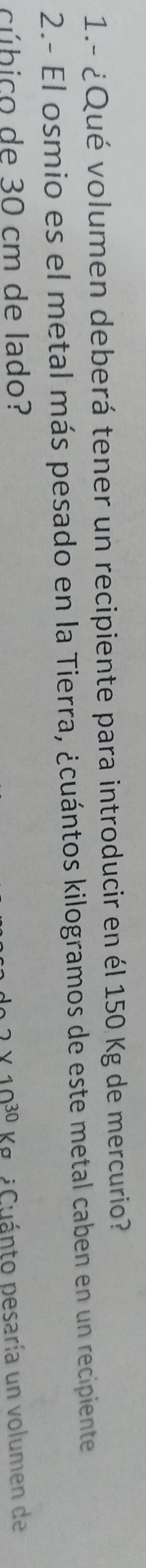 1.- ¿Qué volumen deberá tener un recipiente para introducir en él 150 Kg de mercurio? 
2.- El osmio es el metal más pesado en la Tierra, ¿cuántos kilogramos de este metal caben en un recipiente 
cúbico de 30 cm de lado?
2* 10^(30) Ku Cuánto pesaría un volumen de