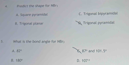 Predict the shape for NBr₃
A. Square pyramidal C. Trigonal bipyramidal
B. Trigonal planar D. Trigonal pyramidal
5. What is the bond angle for NBr₃
A. 82° 87° and 101.5°
B. 180° D. 107°