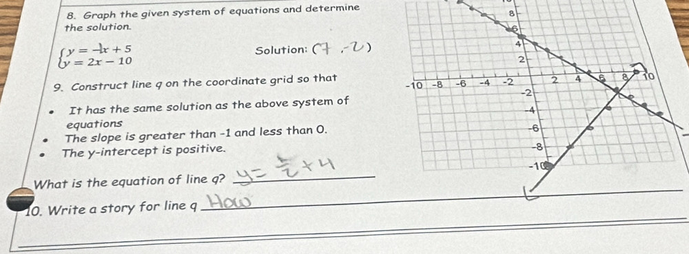 Graph the given system of equations and determine 
the solution.
beginarrayl y=-x+5 y=2x-10endarray.
Solution: 
9. Construct line q on the coordinate grid so that 
It has the same solution as the above system of 
equations 
The slope is greater than -1 and less than 0. 
The y-intercept is positive. 
_ 
What is the equation of line q? 
10. Write a story for line q
_