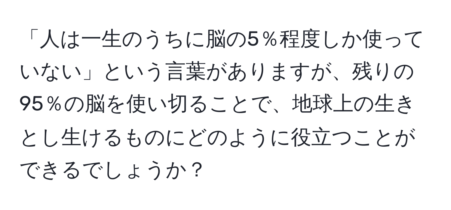 「人は一生のうちに脳の5％程度しか使っていない」という言葉がありますが、残りの95％の脳を使い切ることで、地球上の生きとし生けるものにどのように役立つことができるでしょうか？