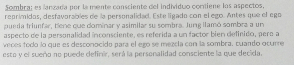 Sombra: es lanzada por la mente consciente del individuo contiene los aspectos, 
reprimidos, desfavorables de la personalidad. Este ligado con el ego. Antes que el ego 
pueda triunfar, tiene que dominar y asimilar su sombra. Jung llamó sombra a un 
aspecto de la personalidad inconsciente, es referida a un factor bien definido, pero a 
veces todo lo que es desconocido para el ego se mezcla con la sombra. cuando ocurre 
esto y el sueño no puede definir, será la personalidad consciente la que decida.