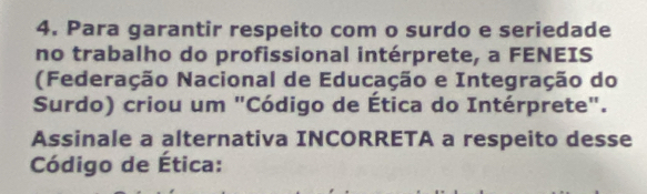 Para garantir respeito com o surdo e seriedade 
no trabalho do profissional intérprete, a FENEIS 
(Federação Nacional de Educação e Integração do 
Surdo) criou um "Código de Ética do Intérprete". 
Assinale a alternativa INCORRETA a respeito desse 
Código de Ética: