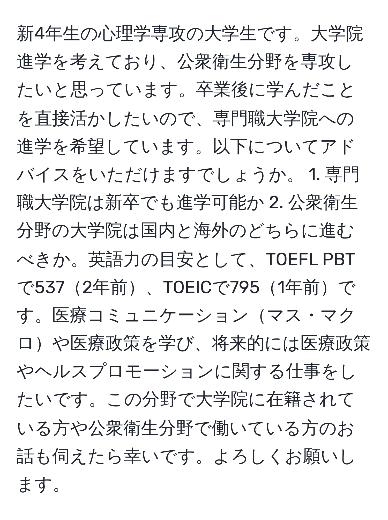 新4年生の心理学専攻の大学生です。大学院進学を考えており、公衆衛生分野を専攻したいと思っています。卒業後に学んだことを直接活かしたいので、専門職大学院への進学を希望しています。以下についてアドバイスをいただけますでしょうか。 1. 専門職大学院は新卒でも進学可能か 2. 公衆衛生分野の大学院は国内と海外のどちらに進むべきか。英語力の目安として、TOEFL PBTで5372年前、TOEICで7951年前です。医療コミュニケーションマス・マクロや医療政策を学び、将来的には医療政策やヘルスプロモーションに関する仕事をしたいです。この分野で大学院に在籍されている方や公衆衛生分野で働いている方のお話も伺えたら幸いです。よろしくお願いします。