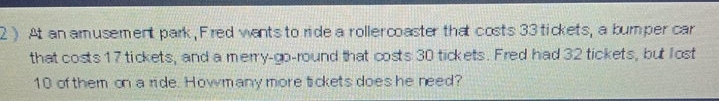 2 ) At an amusement park, Fired wants to ride a rollercoaster that costs 33 tickets, a bumper car 
that costs 17 tickets, and a merry-go-round that costs 30 tickets. Fred had 32 tickets, but lost
10 of them on a ride. Howmany more tickets does he need?