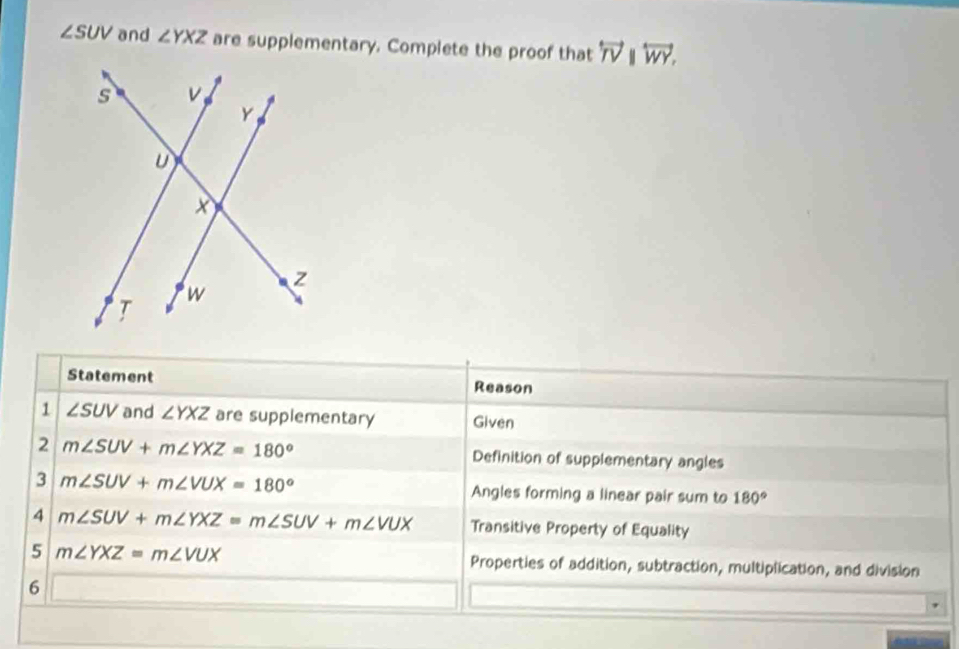 ∠ SUV and ∠ YXZ are supplementary. Complete the proof that overleftrightarrow TVparallel overleftrightarrow WY. 
Statement Reason 
1 ∠ SUV and ∠ YXZ are supplementary Given 
2 m∠ SUV+m∠ YXZ=180° Definition of supplementary angles 
3 m∠ SUV+m∠ VUX=180° Angles forming a linear pair sum to 180°
4 m∠ SUV+m∠ YXZ=m∠ SUV+m∠ VUX Transitive Property of Equality 
5 m∠ YXZ=m∠ VUX Properties of addition, subtraction, multiplication, and division 
6