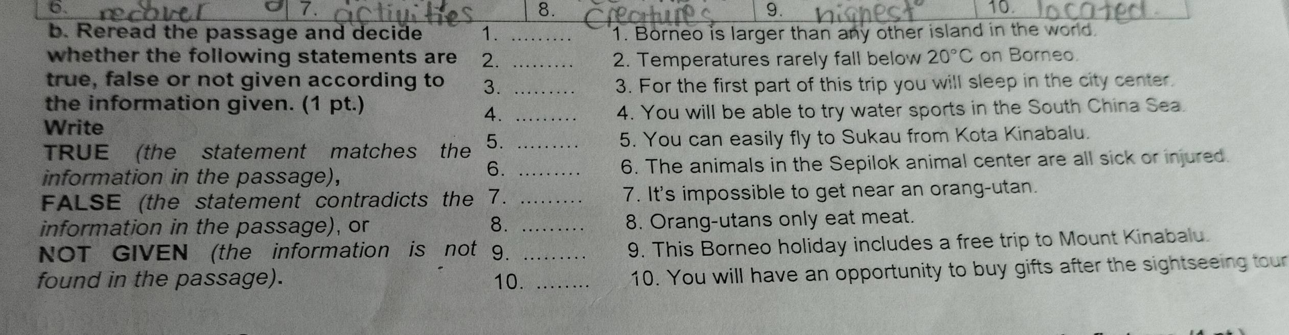 Reread the passage and decide 1. _1. Borneo is larger than any other island in the world. 
whether the following statements are 2. _2. Temperatures rarely fall below 20°C on Borneo. 
true, false or not given according to 3. _3. For the first part of this trip you will sleep in the city center. 
the information given. (1 pt.) 
4. 
Write _4. You will be able to try water sports in the South China Sea. 
TRUE (the statement matches the 5. _5. You can easily fly to Sukau from Kota Kinabalu. 
information in the passage), _6. The animals in the Sepilok animal center are all sick or injured. 
6. 
FALSE (the statement contradicts the 7. _7. It's impossible to get near an orang-utan. 
information in the passage), or 8. _8. Orang-utans only eat meat. 
NOT GIVEN (the information is not 9._ 
9. This Borneo holiday includes a free trip to Mount Kinabalu. 
found in the passage). 10._ 
10. You will have an opportunity to buy gifts after the sightseeing tour