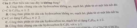 Cầu 2: Phát biểu nào sau đây là không đùng?
A. Công thức chung của các hydrocarbon không no, mạch hở, phân tử có một liên kết đôi
C=C li_AH_nH_2 n≥ 2.
B. Công thức phân tử của các hydrocarbon không no, mạch hớ, phân từ có một liên kết ba
C=C có dạng C_nH_2n-2 n≥ 2.
C. Công thức phân tử của các hydrocarbon no, mạch hở có đạng C_n1
D. Công thức chung của các hydrocarbon là C_xH_y với x≥ 1. 12n. n≥ 2.