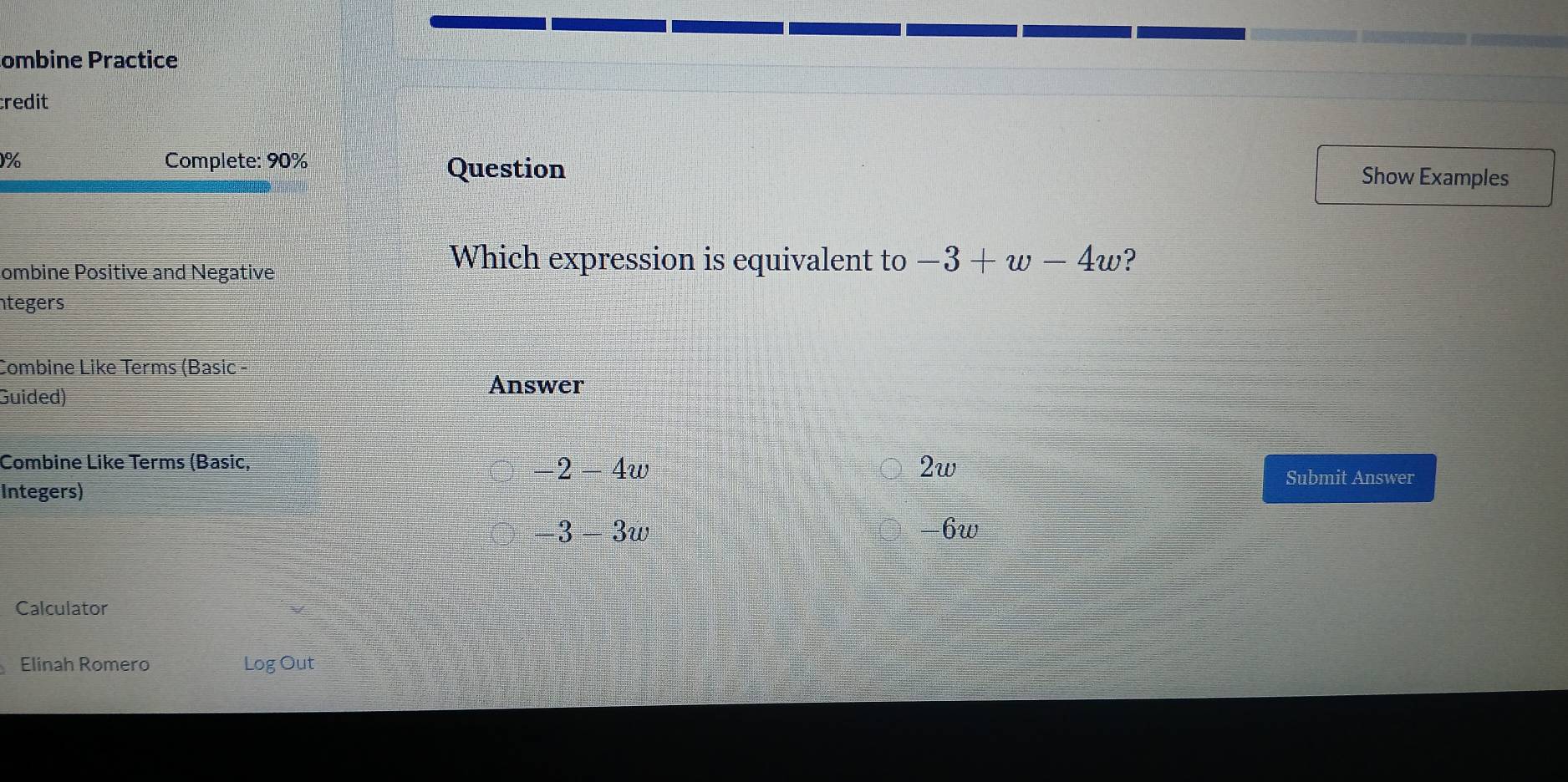 ombine Practice
credit
1% Complete: 90%
Question Show Examples
ombine Positive and Negative
Which expression is equivalent to -3+w-4w ?
ntegers
Combine Like Terms (Basic -
Guided)
Answer
Combine Like Terms (Basic, 2w
2-4w
Submit Answer
Integers)
3-3w -6w
Calculator
Elinah Romero Log Out