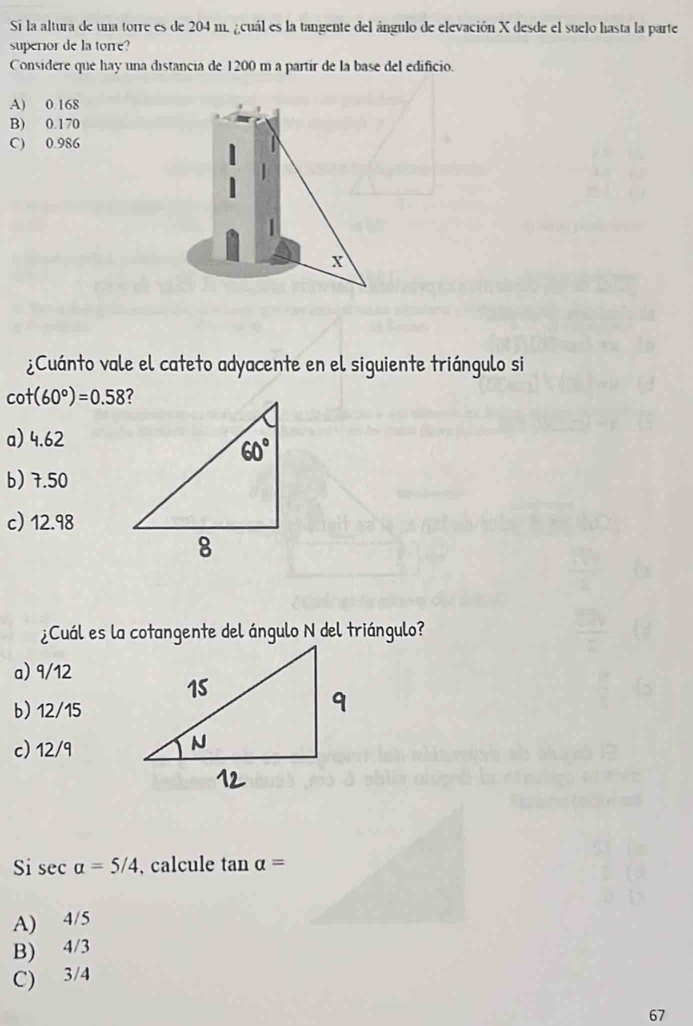 Si la altura de una torre es de 204 m. ¿cuál es la tangente del ángulo de elevación X desde el suelo hasta la parte
superior de la torre?
Considere que hay una distancia de 1200 m a partir de la base del edificio.
A) 0 168
B) 0.170
C) 0.986
x
¿Cuánto vale el cateto adyacente en el siguiente triángulo si
cot (60°)=0.58
a) 4.62
b) 7.50
c) 12.98
¿Cuál es la cotangente del ángulo N del triángulo?
a) 9/12
b) 12/15
c) 12/9
Si sec alpha =5/4 , calcule analpha =
A) 4/5
B) 4/3
C) 3/4
67