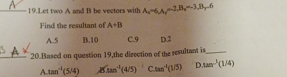 Let two A and B be vectors with A_x=6, A_y=-2, B_x=-3, B_y=6
Find the resultant of A+B
A. 5 B. 10 C. 9 D. 2
A
_20.Based on question 19,the direction of the resultant is_
A tan^(-1)(5/4) B. tan^(-1)(4/5) C tan^(-1)(1/5) D tan^(-1)(1/4)