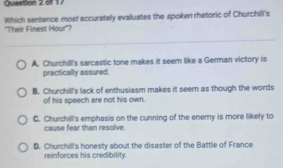 Which sentence most accurately evaluates the spoken rhetoric of Churchill's
"Their Finest Hour"?
A. Churchill's sarcastic tone makes it seem like a German victory is
practically assured.
B. Churchill's lack of enthusiasm makes it seem as though the words
of his speech are not his own.
C. Churchill's emphasis on the cunning of the enemy is more likely to
cause fear than resolve.
D. Churchill's honesty about the disaster of the Battle of France
reinforces his credibility.