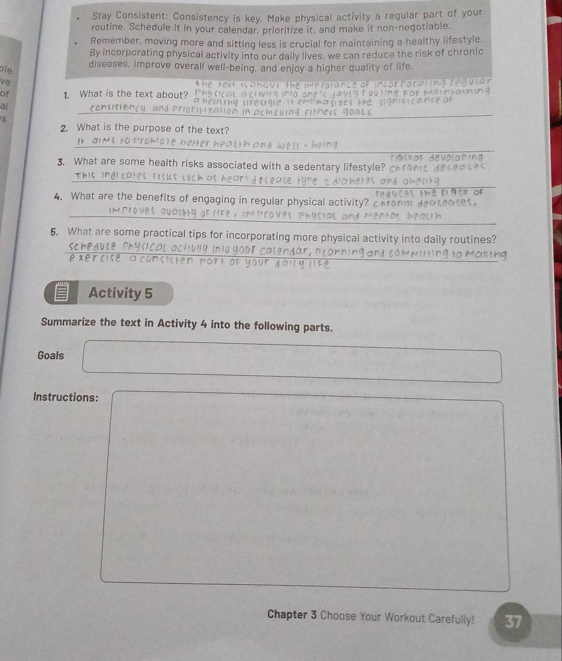 Stay Consistent: Consistency is key. Make physical activity a regular part of your 
routine. Schedule it in your calendar, prioritize it, and make it non-negotiable. 
Remember, moving more and sitting less is crucial for maintaining a healthy lifestyle. 
By incorporating physical activity into our daily lives, we can reduce the risk of chronic 
ble 
diseases, improve overall well-being, and enjoy a higher quality of life. 
ve 
the 
of 1. What is the text about? 
o 
al 
s 
_ 
_ 
_ 
2. What is the purpose of the text? 
_ 
3. What are some health risks associated with a sedentary lifestyle? c 
_ 
r ck of 
4. What are the benefits of engaging in regular physical activity? chow seases. 
_ 
5. What are some practical tips for incorporating more physical activity into daily routines? 
_ 
xe r cl s e a o 
Activity 5 
Summarize the text in Activity 4 into the following parts. 
Goals 
Instructions: 
Chapter 3 Choose Your Workout Carefully! 37