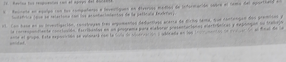 TV. Revisa tus respuestas con el apoyó del astams 
K Reúnete en equipo con tus compañeros e investiguen en dive … 
Sudáfrica (que se relaciona con los acontecimientos de la película Invictus). 
VI. Con base en su investigación, construyan tres argumentos deductivos ace 
la correspondiente conclusión. Escribanlos en un programa para elaborar pr 
ante el grupo. Esta exposición se valorará con la Guia de obcervación 2 ubl 
unidad