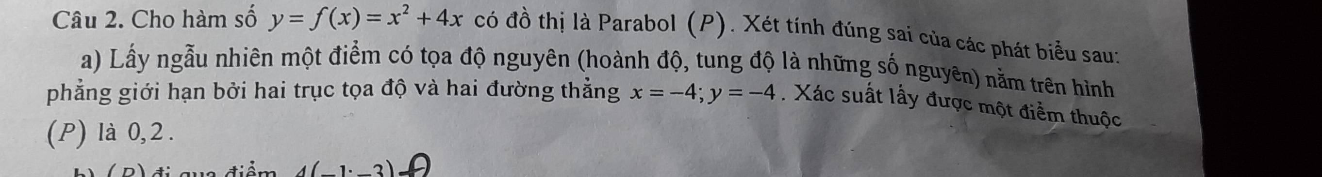 Cho hàm số y=f(x)=x^2+4x có đồ thị là Parabol (P). Xét tính đúng sai của các phát biểu sau:
a) Lấy ngẫu nhiên một điểm có tọa độ nguyên (hoành độ, tung độ là những số nguyên) nằm trên hình
phẳng giới hạn bởi hai trục tọa độ và hai đường thẳng x=-4; y=-4. Xác suất lấy được một điểm thuộc
(P) là 0, 2.
(1.2)