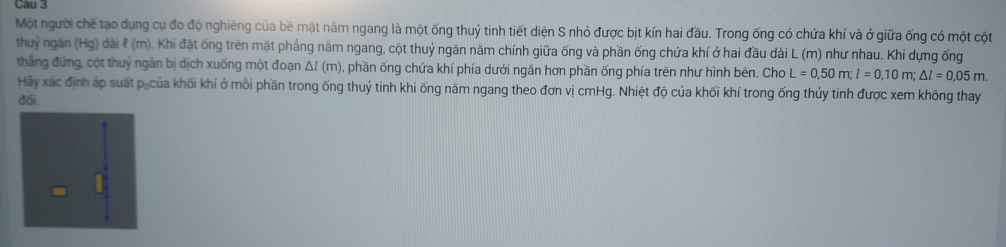 Cau 3 
Một người chế tạo dụng cụ đo độ nghiêng của bề mặt nằm ngang là một ống thuỷ tinh tiết diện S nhỏ được bịt kín hai đầu. Trong ống có chứa khí và ở giữa ống có một cột 
thuỷ ngân (Hg) dài ? (m). Khi đặt ống trên mặt phẳng nằm ngang, cột thuỷ ngân nằm chính giữa ống và phần ống chứa khí ở hai đầu dài L (m) như nhau. Khi dựng ống 
thắng đứng, cột thuỷ ngân bị dịch xuống một đoạn Δl (m) ), phần ống chứa khí phía dưới ngắn hơn phần ống phía trên như hình bên. Cho L=0,50m; l=0,10m; △ l=0,05m. 
Hãy xác định áp suất pốcủa khối khí ở mỗi phần trong ống thuỷ tinh khi ống nằm ngang theo đơn vị cmHg. Nhiệt độ của khối khí trong ống thủy tinh được xem không thay 
đối.