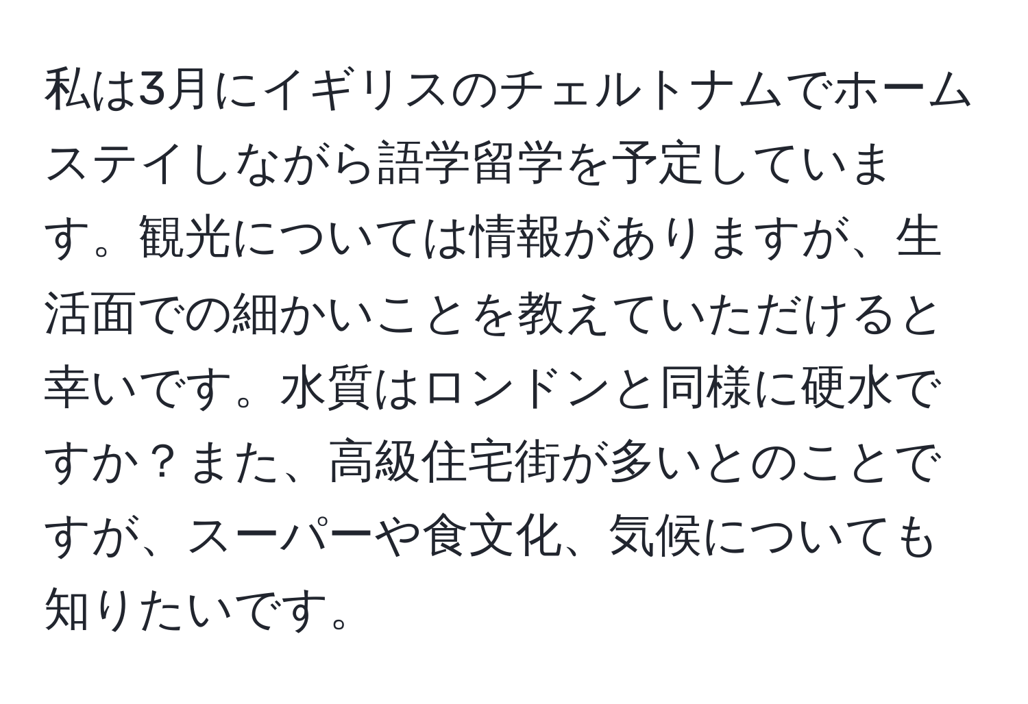 私は3月にイギリスのチェルトナムでホームステイしながら語学留学を予定しています。観光については情報がありますが、生活面での細かいことを教えていただけると幸いです。水質はロンドンと同様に硬水ですか？また、高級住宅街が多いとのことですが、スーパーや食文化、気候についても知りたいです。