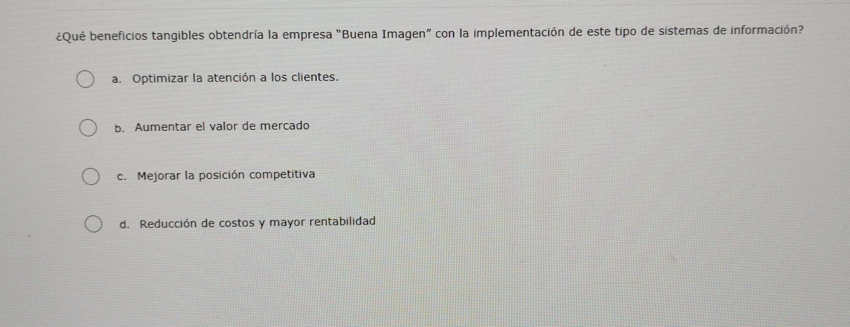 ¿Qué beneficios tangibles obtendría la empresa "Buena Imagen” con la implementación de este tipo de sistemas de información?
a. Optimizar la atención a los clientes.
b. Aumentar el valor de mercado
c. Mejorar la posición competitiva
d. Reducción de costos y mayor rentabilidad