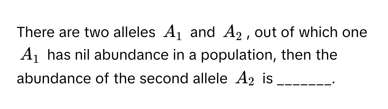 There are two alleles $A_1$ and $A_2$, out of which one $A_1$ has nil abundance in a population, then the abundance of the second allele $A_2$ is _______.