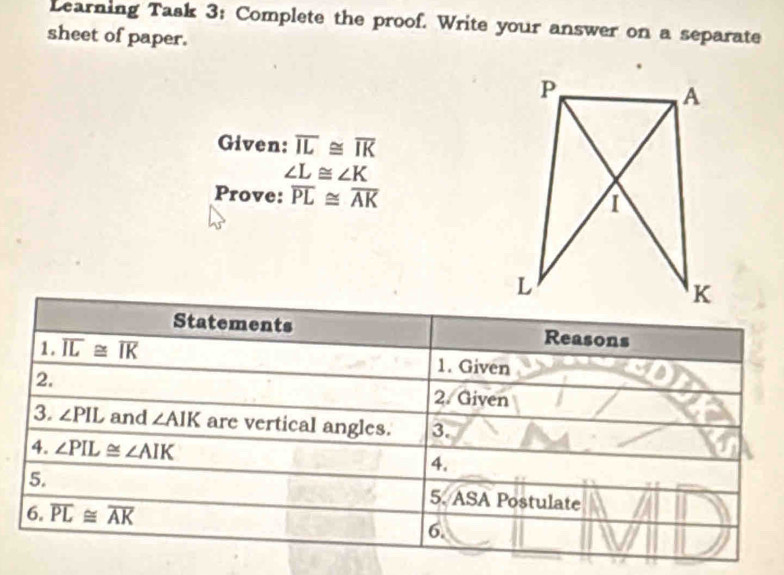 Learning Task 3: Complete the proof. Write your answer on a separate 
sheet of paper. 
Given: overline IL≌ overline IK
∠ L≌ ∠ K
Prove: overline PL≌ overline AK
Statements Reasons 
1. overline IL≌ overline IK 1. Given 
2. 
2. Given 
3. ∠ PIL and ∠ AIK are vertical angles. 3. 
4. ∠ PIL≌ ∠ AIK
4. 
5. 5. ASA Postulate 
6. overline PL≌ overline AK
6.