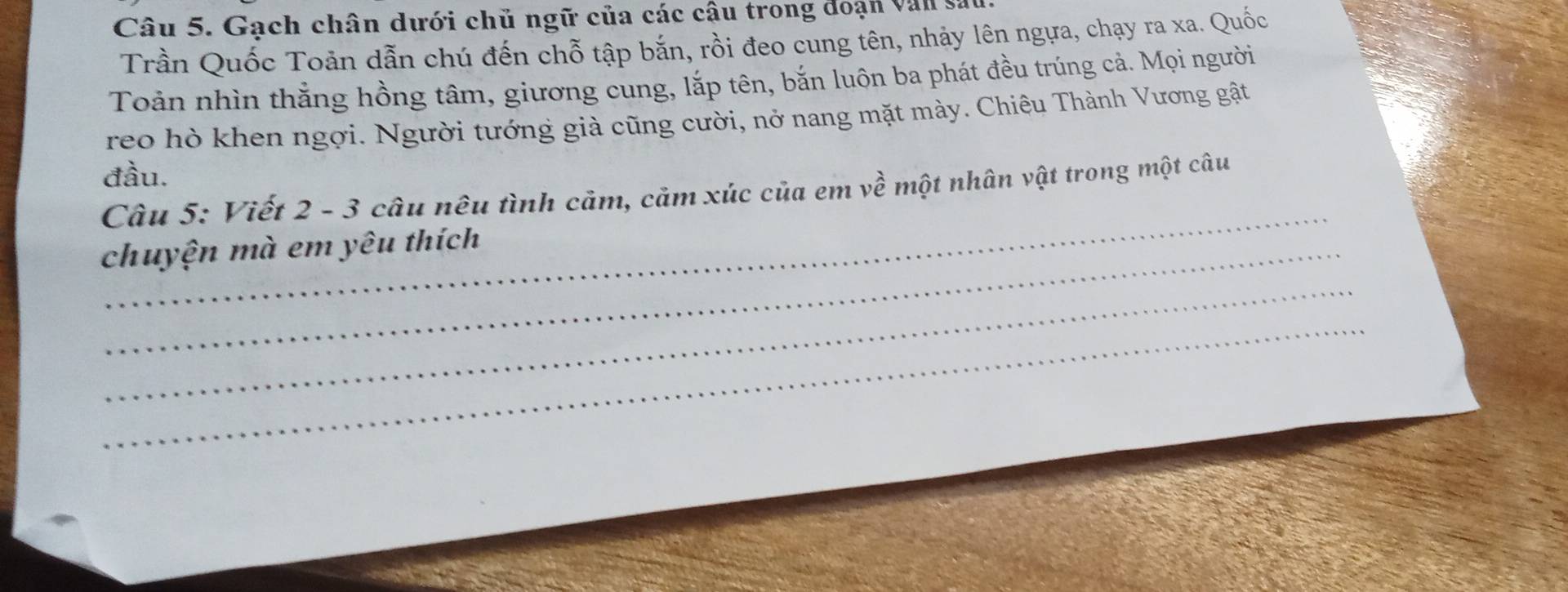 Gạch chân dưới chủ ngữ của các cậu trong đoạn văn sĩ 
Trần Quốc Toản dẫn chú đến chỗ tập bắn, rồi đeo cung tên, nhảy lên ngựa, chạy ra xa. Quốc 
Toản nhìn thắng hồng tâm, giương cung, lắp tên, bắn luôn ba phát đều trúng cả. Mọi người 
reo hò khen ngợi. Người tướng giả cũng cười, nở nang mặt mày. Chiêu Thành Vương gật 
đầu. 
_ 
Câu 5: Viết 2 - 3 câu nêu tình cảm, cảm xúc của em về một nhân vật trong một câu 
chuyện mà em yêu thích 
_ 
_